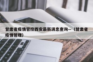 甘肃省疫情管控西安最新消息查询—（甘肃省疫情管理）