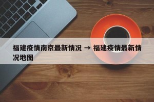 福建疫情南京最新情况 → 福建疫情最新情况地图