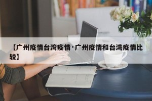 【广州疫情台湾疫情·广州疫情和台湾疫情比较】