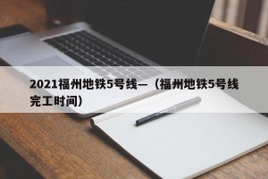 2021福州地铁5号线—（福州地铁5号线完工时间）