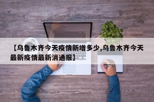 【乌鲁木齐今天疫情新增多少,乌鲁木齐今天最新疫情最新消通报】
