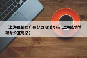 【上海疫情局广州分局电话号码·上海疫情管理办公室电话】