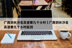 广西到长沙走高速要几个小时›广西到长沙走高速要几个小时能到