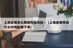 上海疫情多久降级为低风险—（上海疫情等级什么时候能降下来）