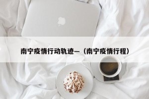 南宁疫情行动轨迹—（南宁疫情行程）