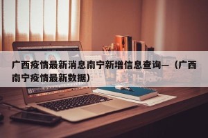 广西疫情最新消息南宁新增信息查询—（广西南宁疫情最新数据）