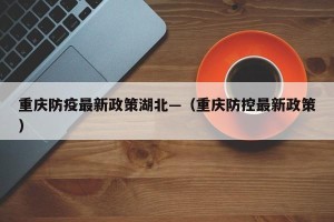 重庆防疫最新政策湖北—（重庆防控最新政策）