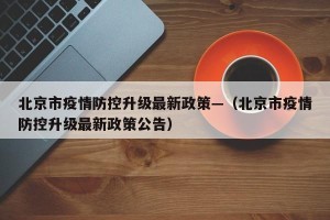 北京市疫情防控升级最新政策—（北京市疫情防控升级最新政策公告）