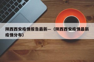 陕西西安疫情报告最新—（陕西西安疫情最新疫情分布）