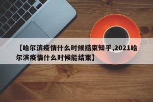【哈尔滨疫情什么时候结束知乎,2021哈尔滨疫情什么时候能结束】