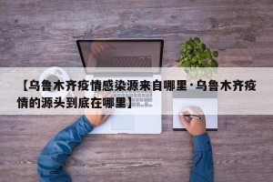 【乌鲁木齐疫情感染源来自哪里·乌鲁木齐疫情的源头到底在哪里】