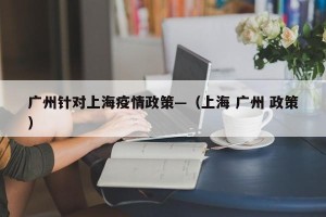 广州针对上海疫情政策—（上海 广州 政策）