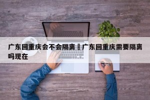 广东回重庆会不会隔离›广东回重庆需要隔离吗现在