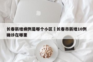 长春新增病例是哪个小区›长春市新增10例确诊在哪里