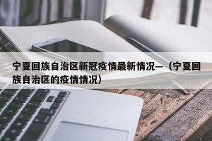 宁夏回族自治区新冠疫情最新情况—（宁夏回族自治区的疫情情况）