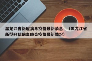 黑龙江省新冠病毒疫情最新消息—（黑龙江省新型冠状病毒肺炎疫情最新情况）