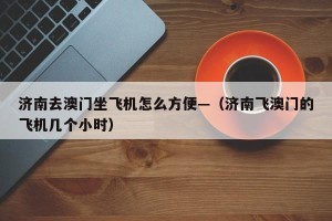 济南去澳门坐飞机怎么方便—（济南飞澳门的飞机几个小时）