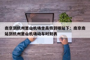 南京到杭州萧山机场坐高铁到哪站下：南京南站到杭州萧山机场动车时刻表