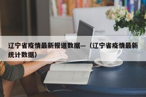 辽宁省疫情最新报道数据—（辽宁省疫情最新统计数据）