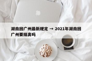 湖南回广州最新规定 → 2021年湖南回广州要隔离吗