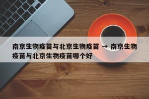 南京生物疫苗与北京生物疫苗 → 南京生物疫苗与北京生物疫苗哪个好