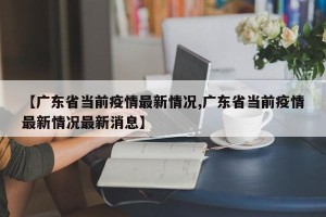 【广东省当前疫情最新情况,广东省当前疫情最新情况最新消息】