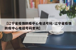 【辽宁省疫情防疫中心电话号码·辽宁省疫情防疫中心电话号码查询】