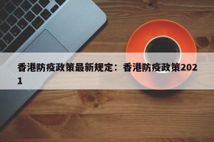 香港防疫政策最新规定：香港防疫政策2021