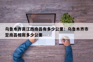 乌鲁木齐离江西南昌有多少公里：乌鲁木齐市至南昌相距多少公里