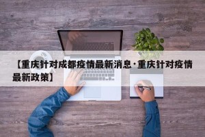 【重庆针对成都疫情最新消息·重庆针对疫情最新政策】