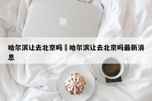哈尔滨让去北京吗›哈尔滨让去北京吗最新消息