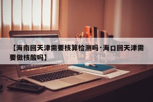 【海南回天津需要核算检测吗·海口回天津需要做核酸吗】