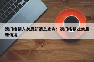 澳门疫情入关最新消息查询：澳门疫情过关最新情况