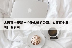 太原富士康是一个什么样的公司：太原富士康叫什么公司