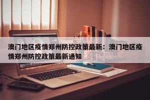 澳门地区疫情郑州防控政策最新：澳门地区疫情郑州防控政策最新通知