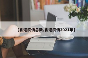 【香港疫情总数,香港疫情2021年】