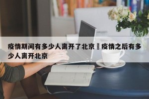 疫情期间有多少人离开了北京›疫情之后有多少人离开北京