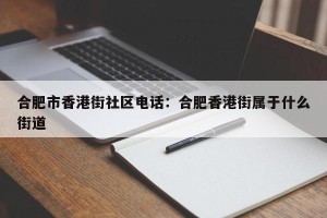 合肥市香港街社区电话：合肥香港街属于什么街道