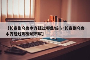 【长春到乌鲁木齐经过哪些城市·长春到乌鲁木齐经过哪些城市呢】