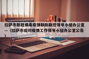 拉萨市新冠病毒疫情联防联控领导小组办公室—（拉萨市应对疫情工作领导小组办公室公告）
