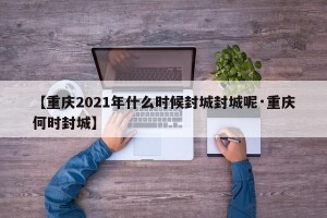 【重庆2021年什么时候封城封城呢·重庆何时封城】