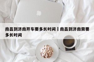 南昌到济南开车要多长时间›南昌到济南需要多长时间