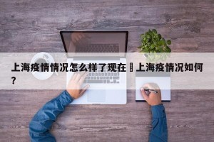 上海疫情情况怎么样了现在›上海疫情况如何?
