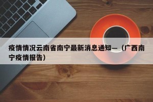 疫情情况云南省南宁最新消息通知—（广西南宁疫情报告）