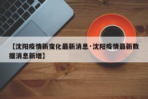 【沈阳疫情新变化最新消息·沈阳疫情最新数据消息新增】