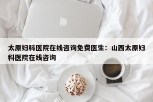 太原妇科医院在线咨询免费医生：山西太原妇科医院在线咨询