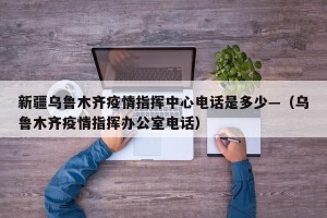 新疆乌鲁木齐疫情指挥中心电话是多少—（乌鲁木齐疫情指挥办公室电话）
