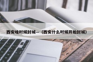 西安啥时候封城—（西安什么时候开始封城）