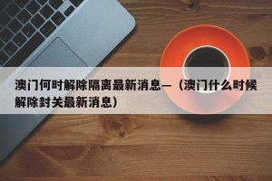 澳门何时解除隔离最新消息—（澳门什么时候解除封关最新消息）