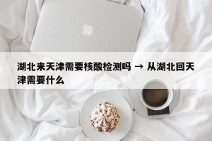湖北来天津需要核酸检测吗 → 从湖北回天津需要什么